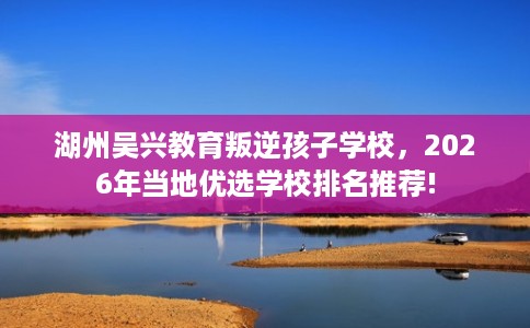 湖州吴兴教育叛逆孩子学校,2026年当地优选学校排名推荐! 湖州吴兴教育叛逆孩子学校,2026年当地优选学校排名推荐!