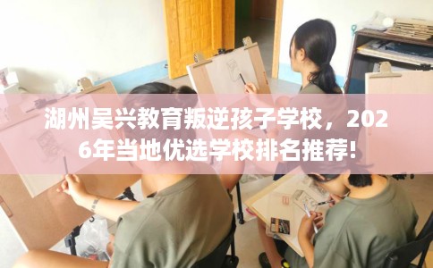 湖州吴兴教育叛逆孩子学校,2026年当地优选学校排名推荐! 湖州吴兴教育叛逆孩子学校,2026年当地优选学校排名推荐!