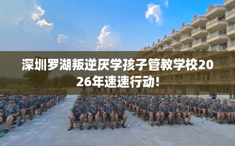 深圳罗湖叛逆厌学孩子管教学校2026年速速行动!