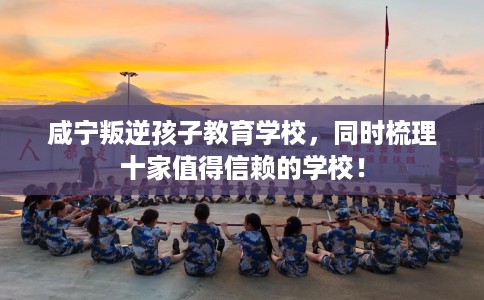 咸宁叛逆孩子教育学校，同时梳理十家值得信赖的学校！