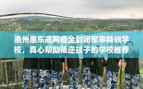 惠州惠东戒网瘾全封闭军事特训学校，真心帮助叛逆孩子的学校推荐！
