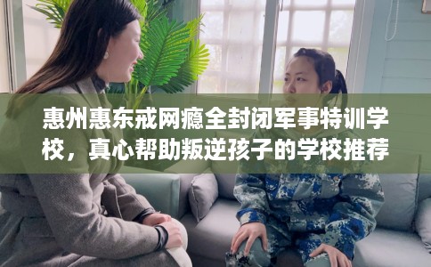 惠州惠东戒网瘾全封闭军事特训学校，真心帮助叛逆孩子的学校推荐！