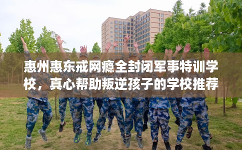 惠州惠东戒网瘾全封闭军事特训学校，真心帮助叛逆孩子的学校推荐！