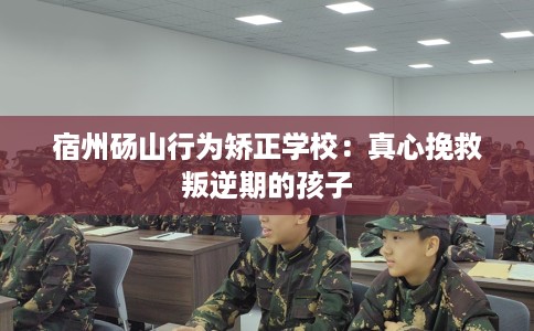 宿州砀山行为矫正学校:真心挽救叛逆期的孩子 宿州砀山行为矫正学校:真心挽救叛逆期的孩子