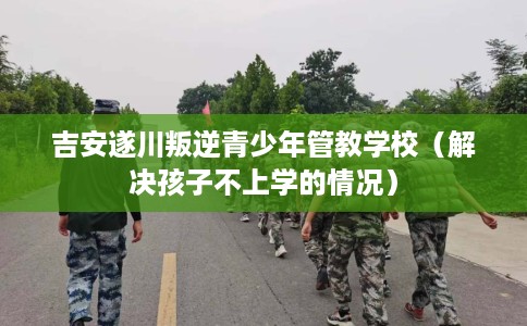 吉安遂川叛逆青少年管教学校（解决孩子不上学的情况）