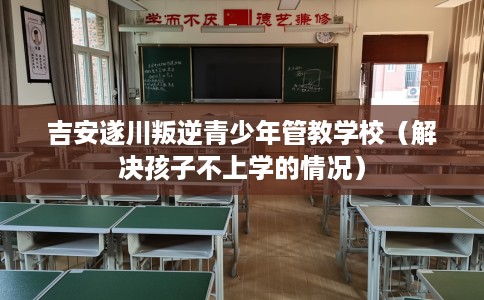 吉安遂川叛逆青少年管教学校（解决孩子不上学的情况）