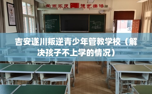 吉安遂川叛逆青少年管教学校（解决孩子不上学的情况）