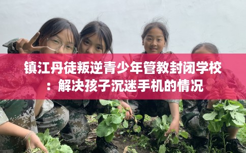镇江丹徒叛逆青少年管教封闭学校：解决孩子沉迷手机的情况