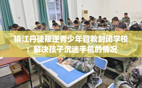 镇江丹徒叛逆青少年管教封闭学校：解决孩子沉迷手机的情况