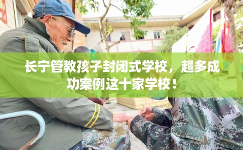 长宁管教孩子封闭式学校，超多成功案例这十家学校！