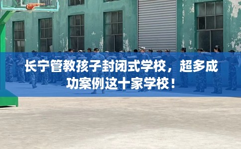 长宁管教孩子封闭式学校，超多成功案例这十家学校！