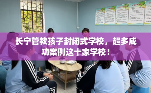 长宁管教孩子封闭式学校，超多成功案例这十家学校！
