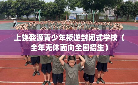 上饶婺源青少年叛逆封闭式学校（全年无休面向全国招生）