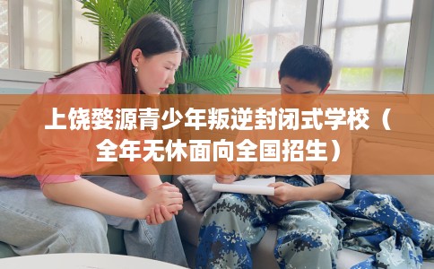 上饶婺源青少年叛逆封闭式学校（全年无休面向全国招生）
