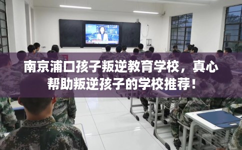 南京浦口孩子叛逆教育学校,真心帮助叛逆孩子的学校推荐! 南京浦口孩子叛逆教育学校,真心帮助叛逆孩子的学校推荐!