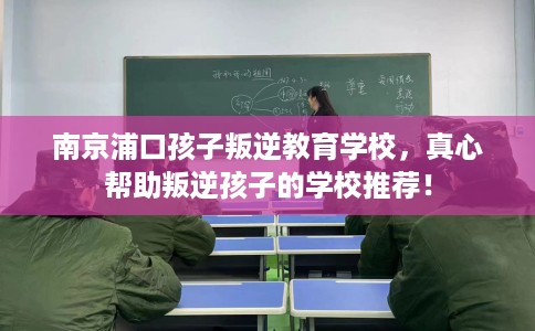 南京浦口孩子叛逆教育学校,真心帮助叛逆孩子的学校推荐! 南京浦口孩子叛逆教育学校,真心帮助叛逆孩子的学校推荐!