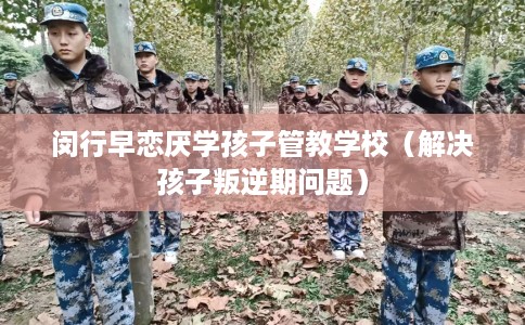 闵行早恋厌学孩子管教学校（解决孩子叛逆期问题）