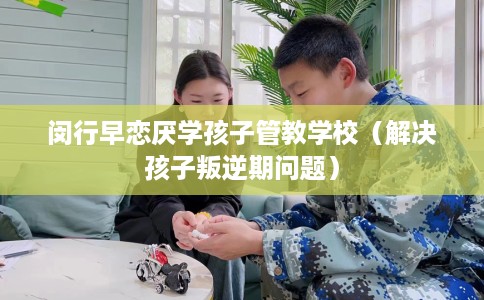 闵行早恋厌学孩子管教学校（解决孩子叛逆期问题）