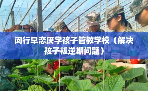 闵行早恋厌学孩子管教学校（解决孩子叛逆期问题）