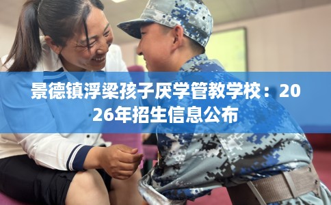 景德镇浮梁孩子厌学管教学校:2026年招生信息公布 景德镇浮梁孩子厌学管教学校:2026年招生信息公布