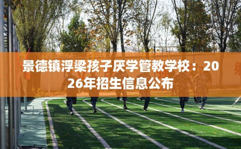 景德镇浮梁孩子厌学管教学校:2026年招生信息公布 景德镇浮梁孩子厌学管教学校:2026年招生信息公布