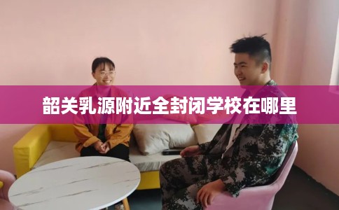韶关乳源附近全封闭学校在哪里 韶关乳源附近全封闭学校在哪里