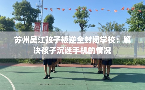 苏州吴江孩子叛逆全封闭学校：解决孩子沉迷手机的情况