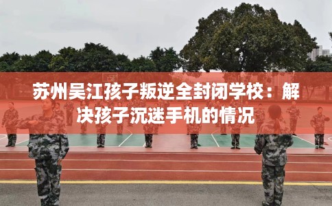 苏州吴江孩子叛逆全封闭学校：解决孩子沉迷手机的情况
