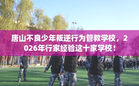 唐山不良少年叛逆行为管教学校,2026年行家经验这十家学校! 唐山不良少年叛逆行为管教学校,2026年行家经验这十家学校!