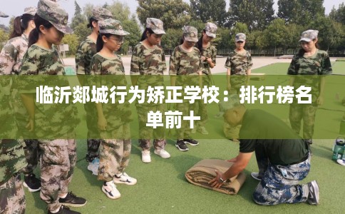 临沂郯城行为矫正学校:排行榜名单前十 临沂郯城行为矫正学校:排行榜名单前十