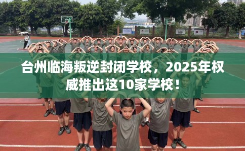 台州临海叛逆封闭学校，2025年权威推出这10家学校！