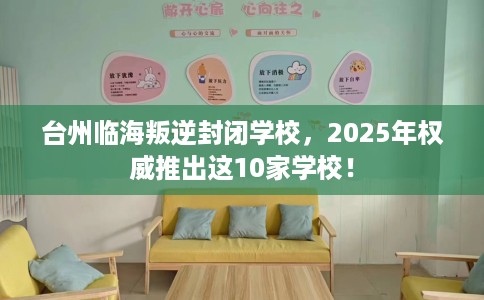 台州临海叛逆封闭学校，2025年权威推出这10家学校！