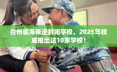 台州临海叛逆封闭学校，2025年权威推出这10家学校！
