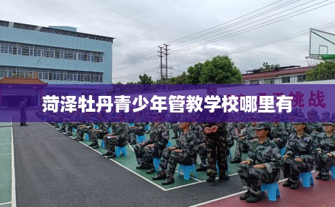 菏泽牡丹青少年管教学校哪里有 菏泽牡丹青少年管教学校哪里有