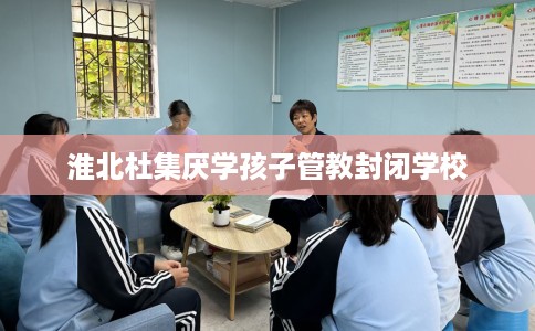 淮北杜集厌学孩子管教封闭学校