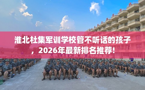淮北杜集军训学校管不听话的孩子，2026年最新排名推荐!