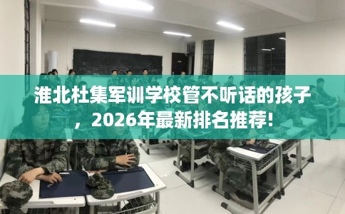 淮北杜集军训学校管不听话的孩子，2026年最新排名推荐!