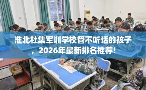淮北杜集军训学校管不听话的孩子，2026年最新排名推荐!