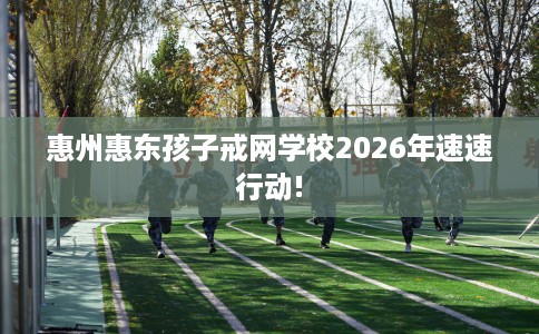 惠州惠东孩子戒网学校2026年速速行动!