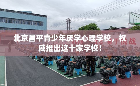北京昌平青少年厌学心理学校，权威推出这十家学校！
