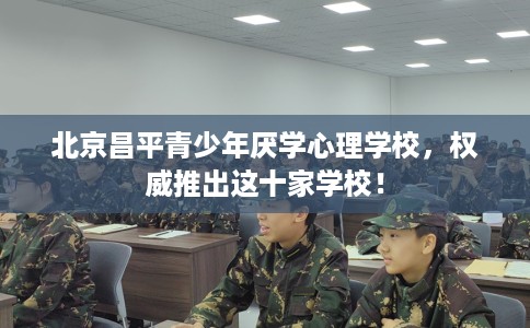 北京昌平青少年厌学心理学校，权威推出这十家学校！