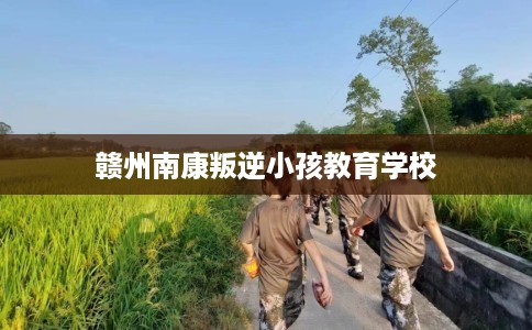 赣州南康叛逆小孩教育学校 赣州南康叛逆小孩教育学校