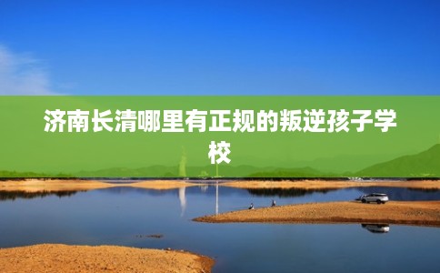 济南长清哪里有正规的叛逆孩子学校