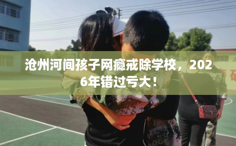沧州河间孩子网瘾戒除学校，2026年错过亏大！