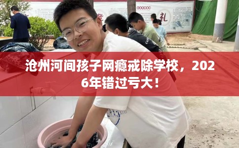 沧州河间孩子网瘾戒除学校，2026年错过亏大！