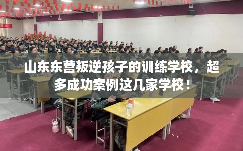 山东东营叛逆孩子的训练学校，超多成功案例这几家学校！