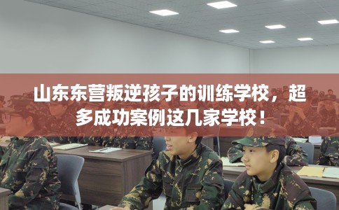 山东东营叛逆孩子的训练学校，超多成功案例这几家学校！