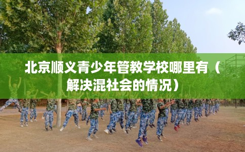 北京顺义青少年管教学校哪里有（解决混社会的情况）