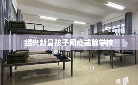 绍兴新昌孩子网瘾戒除学校