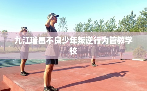 九江瑞昌不良少年叛逆行为管教学校